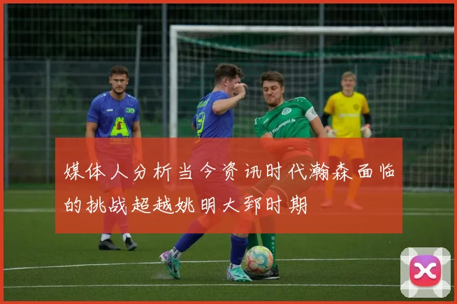 媒体人分析当今资讯时代瀚森面临的挑战超越姚明大郅时期