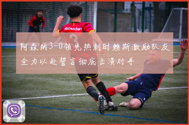 阿森纳3-0领先热刺时赖斯激励队友全力以赴誓言彻底击溃对手