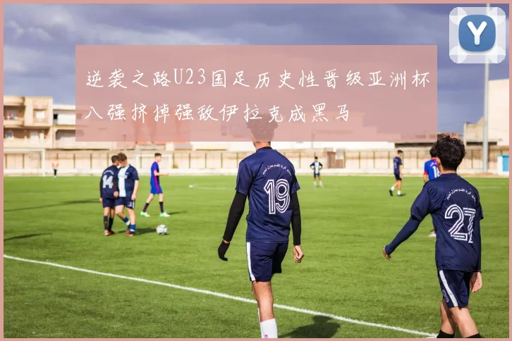 逆袭之路U23国足历史性晋级亚洲杯八强挤掉强敌伊拉克成黑马