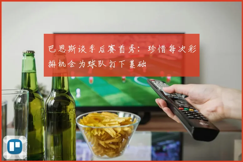 巴恩斯谈季后赛首秀：珍惜每次彩排机会为球队打下基础