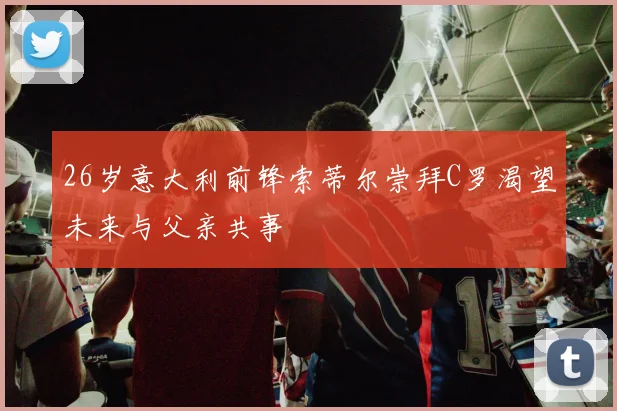 26岁意大利前锋索蒂尔崇拜C罗渴望未来与父亲共事