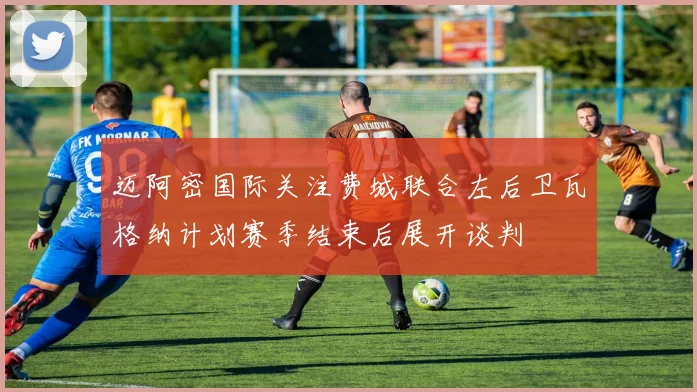 迈阿密国际关注费城联合左后卫瓦格纳计划赛季结束后展开谈判