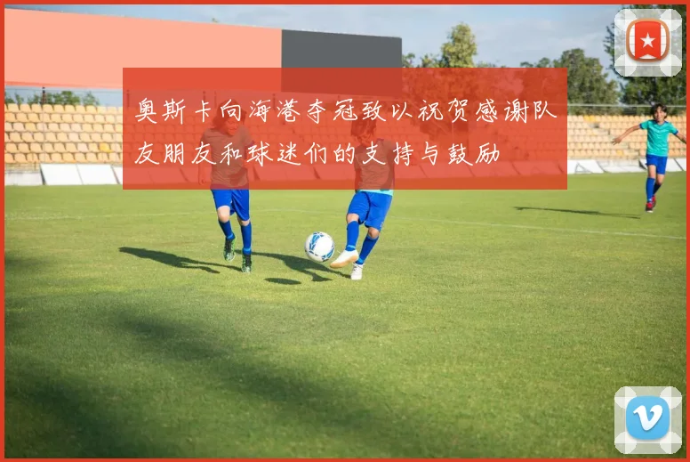 奥斯卡向海港夺冠致以祝贺感谢队友朋友和球迷们的支持与鼓励