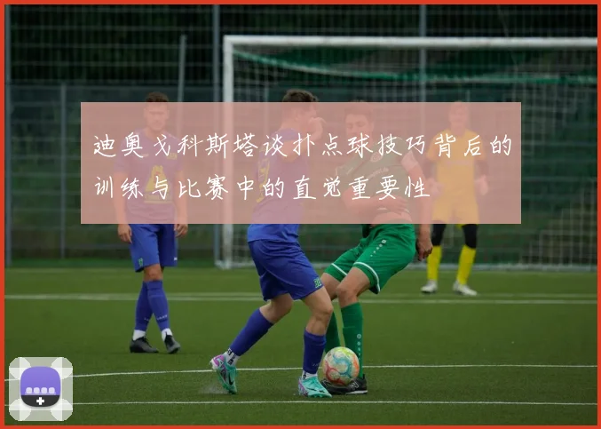 迪奥戈科斯塔谈扑点球技巧背后的训练与比赛中的直觉重要性