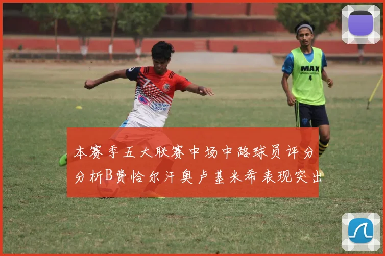 本赛季五大联赛中场中路球员评分分析B费恰尔汗奥卢基米希表现突出