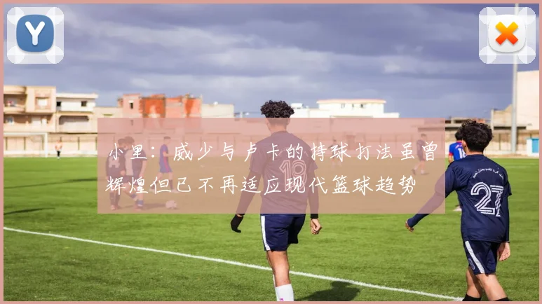 小里：威少与卢卡的持球打法虽曾辉煌但已不再适应现代篮球趋势