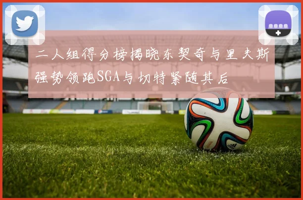二人组得分榜揭晓东契奇与里夫斯强势领跑SGA与切特紧随其后