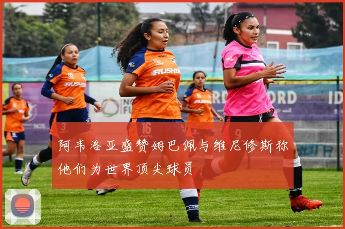 阿韦洛亚盛赞姆巴佩与维尼修斯称他们为世界顶尖球员