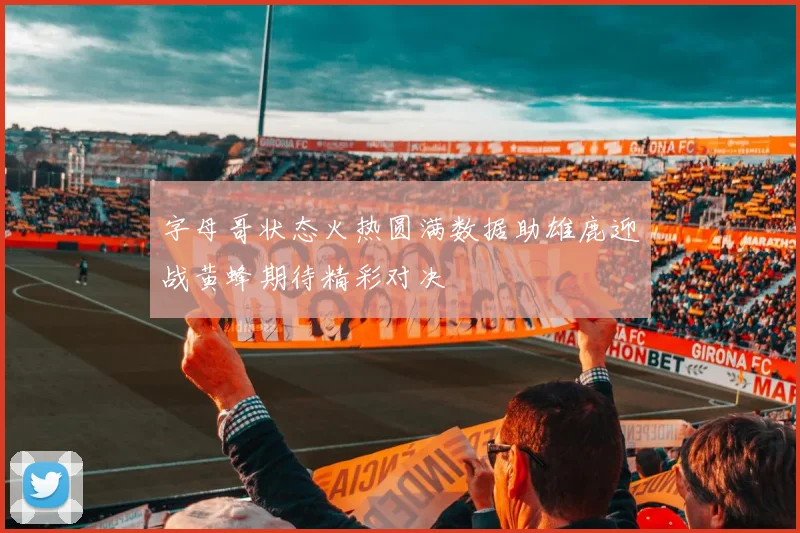 字母哥状态火热圆满数据助雄鹿迎战黄蜂期待精彩对决