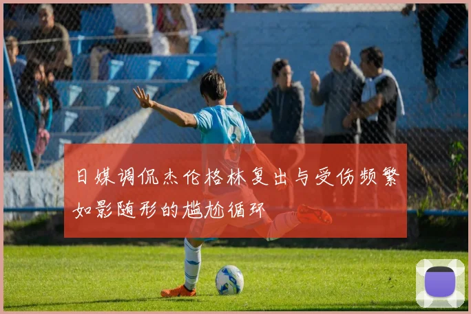 日媒调侃杰伦格林复出与受伤频繁如影随形的尴尬循环