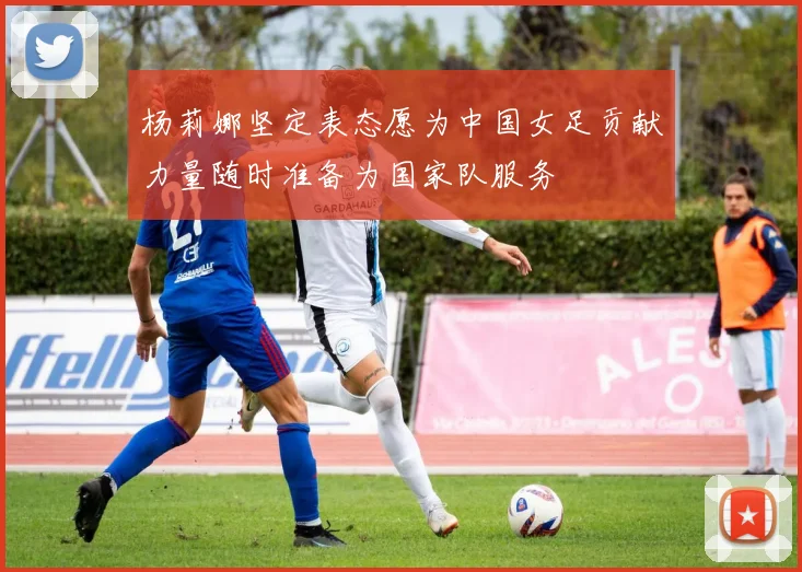 杨莉娜坚定表态愿为中国女足贡献力量随时准备为国家队服务