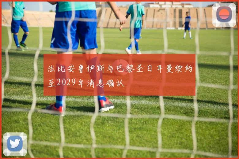 法比安鲁伊斯与巴黎圣日耳曼续约至2029年消息确认