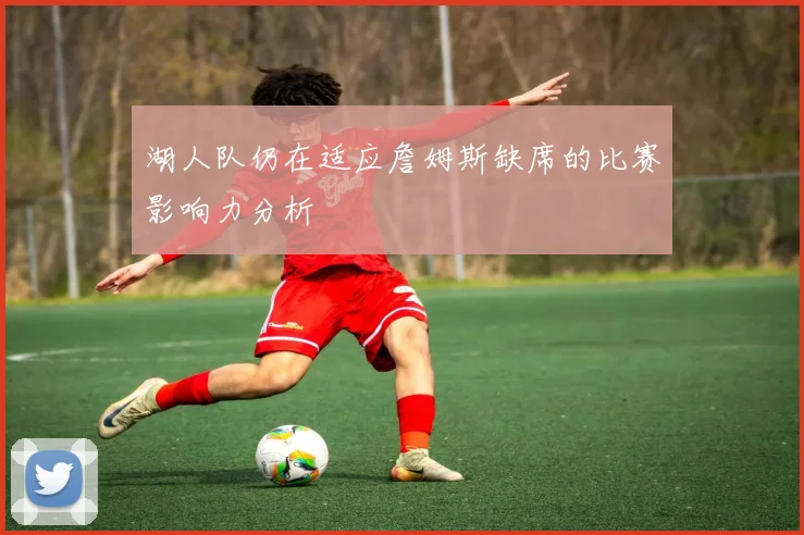 湖人队仍在适应詹姆斯缺席的比赛影响力分析