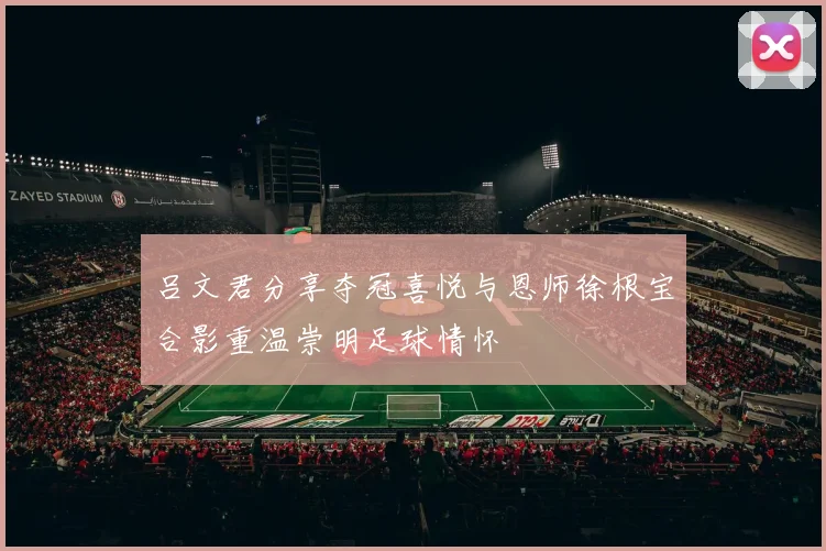 吕文君分享夺冠喜悦与恩师徐根宝合影重温崇明足球情怀