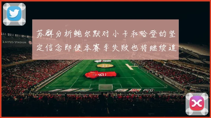 苏群分析鲍尔默对小卡和哈登的坚定信念即使本赛季失败也将继续追求成功