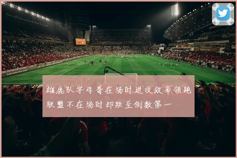 雄鹿队字母哥在场时进攻效率领跑联盟不在场时却跌至倒数第一