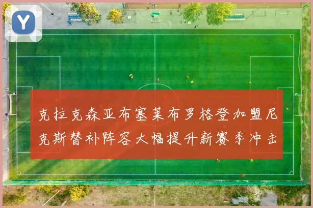 克拉克森亚布塞莱布罗格登加盟尼克斯替补阵容大幅提升新赛季冲击东决目标明确