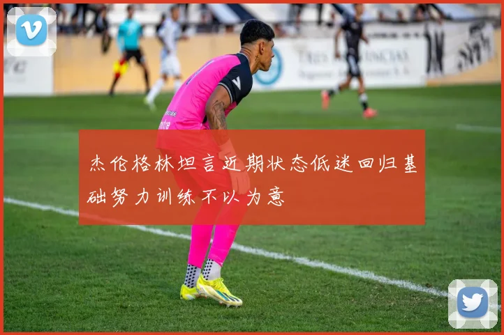 杰伦格林坦言近期状态低迷回归基础努力训练不以为意