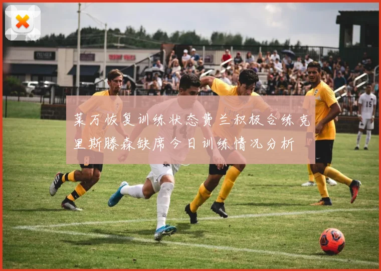 莱万恢复训练状态费兰积极合练克里斯滕森缺席今日训练情况分析