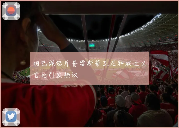 姆巴佩怒斥普雷斯蒂亚尼种族主义言论引发热议