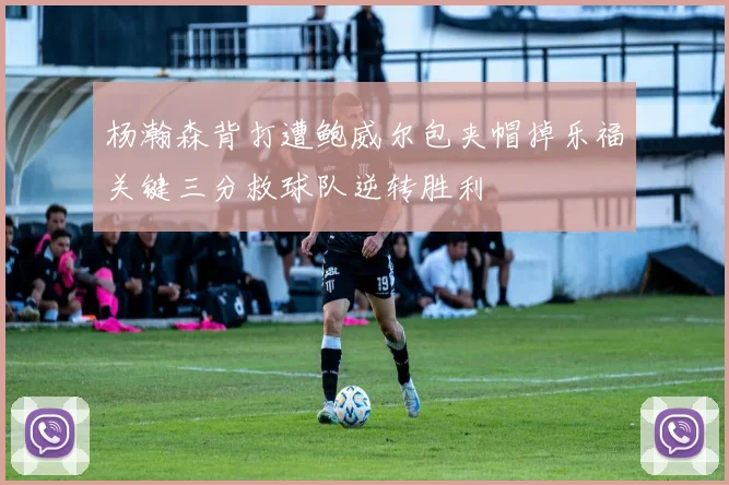 杨瀚森背打遭鲍威尔包夹帽掉乐福关键三分救球队逆转胜利