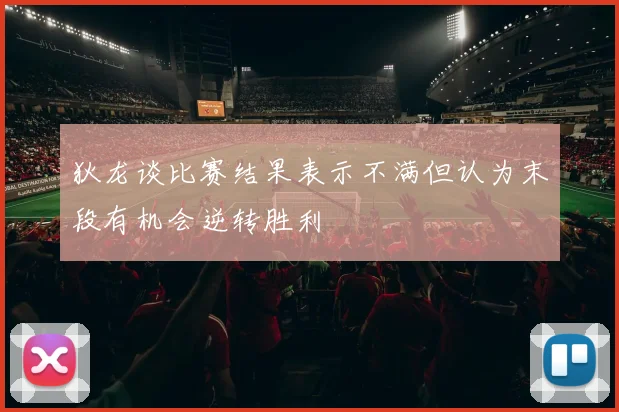 狄龙谈比赛结果表示不满但认为末段有机会逆转胜利