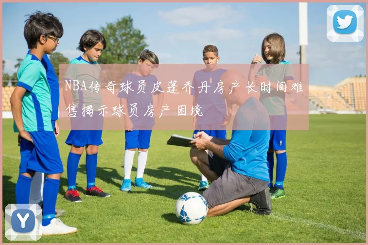 NBA传奇球员皮蓬乔丹房产长时间难售揭示球员房产困境