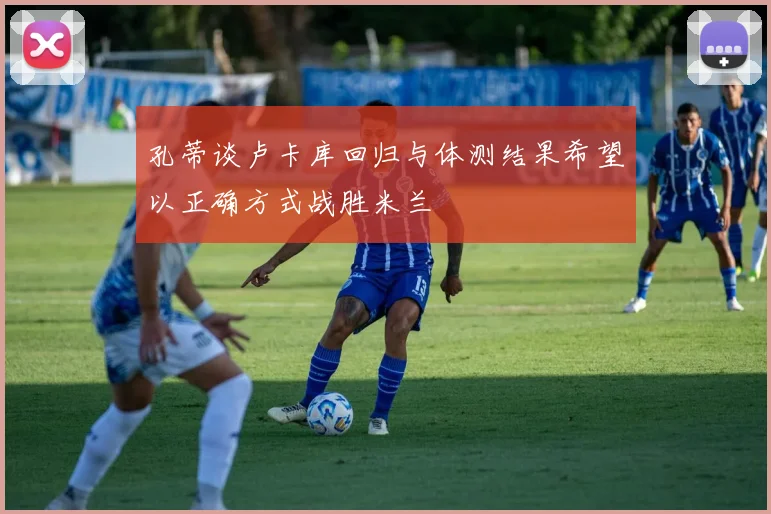 孔蒂谈卢卡库回归与体测结果希望以正确方式战胜米兰