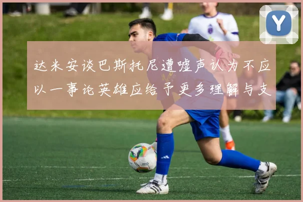 达米安谈巴斯托尼遭嘘声认为不应以一事论英雄应给予更多理解与支持