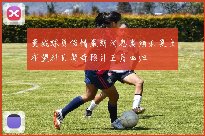 曼城球员伤情最新消息奥赖利复出在望科瓦契奇预计五月回归
