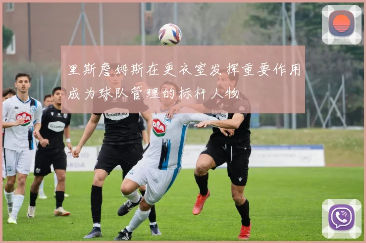里斯詹姆斯在更衣室发挥重要作用成为球队管理的标杆人物