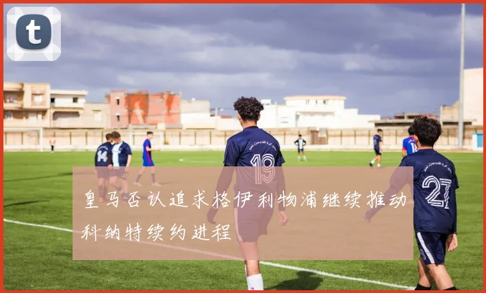 皇马否认追求格伊利物浦继续推动科纳特续约进程