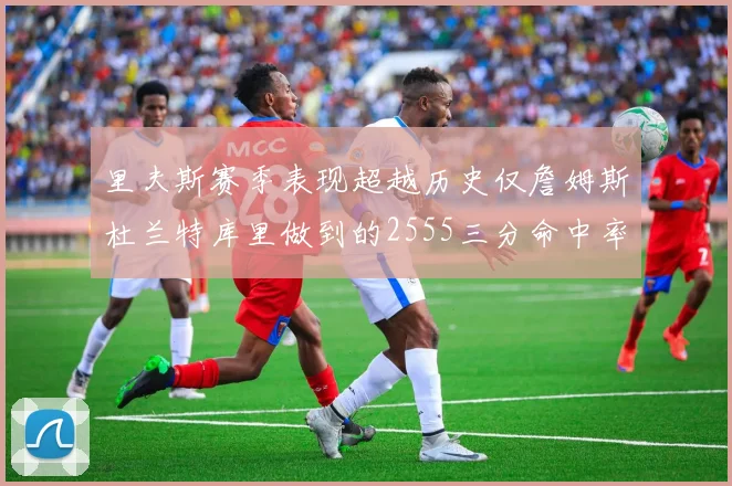里夫斯赛季表现超越历史仅詹姆斯杜兰特库里做到的2555三分命中率50成就