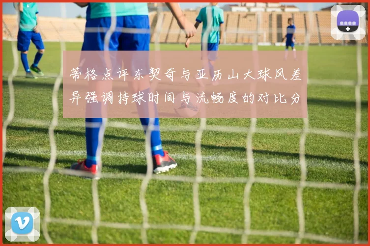 蒂格点评东契奇与亚历山大球风差异强调持球时间与流畅度的对比分析